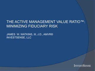 INVESTSENSE
THE ACTIVE MANAGEMENT VALUE RATIO™:
MINIMIZING FIDUCIARY RISK
JAMES W. WATKINS, III, J.D., AMVR®
INVESTSENSE, LLC
 