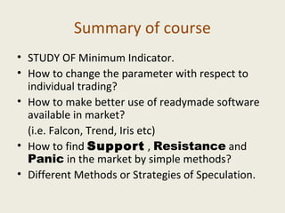 Summary of course
• STUDY OF Minimum Indicator.
• How to change the parameter with respect to
individual trading?
• How to make better use of readymade software
available in market?
(i.e. Falcon, Trend, Iris etc)
• How to find Support , Resistance and
Panic in the market by simple methods?
• Different Methods or Strategies of Speculation.
 