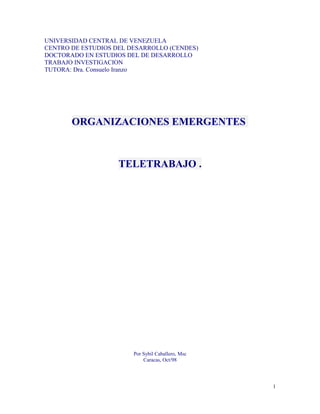 UNIVERSIDAD CENTRAL DE VENEZUELA
CENTRO DE ESTUDIOS DEL DESARROLLO (CENDES)
DOCTORADO EN ESTUDIOS DEL DE DESARROLLO
TRABAJO INVESTIGACION
TUTORA: Dra. Consuelo Iranzo
ORGANIZACIONES EMERGENTES
TELETRABAJO .
Por Sybil Caballero, Msc
Caracas, Oct/98
1
 