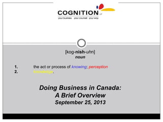 [kog-nish-uhn]
noun
1. the act or process of knowing; perception
2. knowledge.
Doing Business in Canada:
A Brief Overview
September 25, 2013
 