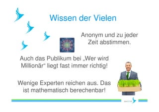 Wissen der Vielen
                        Anonym und zu jeder
                          Zeit abstimmen.

Auch das Publikum bei „Wer wird
Millionär“ liegt fast immer richtig!

Wenige Experten reichen aus. Das
 ist mathematisch berechenbar!
 
