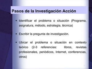 10
Pasos de la Investigación Acción
 Identificar el problema o situación (Programa,
asignatura, método, estrategia, técnica)
 Escribir la pregunta de investigación.
 Ubicar el problema o situación en contexto
teórico (2-3 referencias: libros, revistas
profesionales, periódicos, Internet, conferencias,
otros)
 