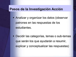 12
Pasos de la Investigación Acción
 Analizar y organizar los datos (observar
patrones en las respuestas de los
estudiantes.
 Decidir las categorías, temas o sub-temas
que serán los que ayudarán a resumir,
explicar y conceptualizar las respuestas)
 