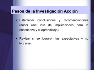 13
Pasos de la Investigación Acción
 Establecer conclusiones y recomendaciones
(hacer una lista de implicaciones para la
enseñanza y el aprendizaje)
 Revisar si se lograron las expectativas y no
lograrse.
 