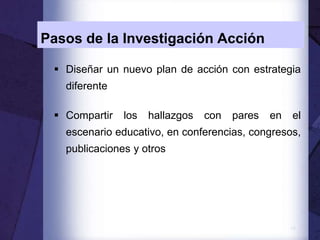 14
Pasos de la Investigación Acción
 Diseñar un nuevo plan de acción con estrategia
diferente
 Compartir los hallazgos con pares en el
escenario educativo, en conferencias, congresos,
publicaciones y otros
 