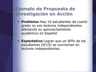 Ejemplo de Propuesta de
Investigación en Acción
 Problema:Hay 10 estudiantes de cuarto
grado no son lectores independientes
afectando su aprovechamiento
académico en Español
 Expectativa:Lograr que un 90% de los
estudiantes (9/10) se conviertan en
lectores independientes.
17
 