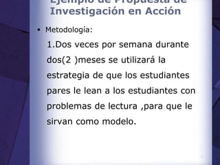 Ejemplo de Propuesta de
Investigación en Acción
 Metodología:
1.Dos veces por semana durante
dos(2 )meses se utilizará la
estrategia de que los estudiantes
pares le lean a los estudiantes con
problemas de lectura ,para que le
sirvan como modelo.
18
 