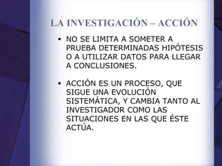 LA INVESTIGACIÓN – ACCIÓN
 NO SE LIMITA A SOMETER A
PRUEBA DETERMINADAS HIPÓTESIS
O A UTILIZAR DATOS PARA LLEGAR
A CONCLUSIONES.
 ACCIÓN ES UN PROCESO, QUE
SIGUE UNA EVOLUCIÓN
SISTEMÁTICA, Y CAMBIA TANTO AL
INVESTIGADOR COMO LAS
SITUACIONES EN LAS QUE ÉSTE
ACTÚA.
 