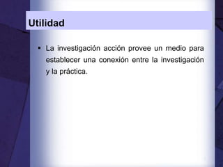 7
Utilidad
 La investigación acción provee un medio para
establecer una conexión entre la investigación
y la práctica.
 