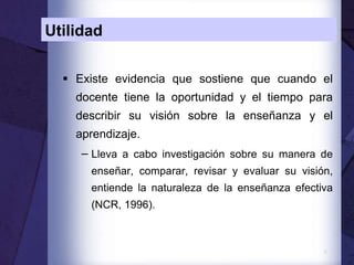 8
Utilidad
 Existe evidencia que sostiene que cuando el
docente tiene la oportunidad y el tiempo para
describir su visión sobre la enseñanza y el
aprendizaje.
− Lleva a cabo investigación sobre su manera de
enseñar, comparar, revisar y evaluar su visión,
entiende la naturaleza de la enseñanza efectiva
(NCR, 1996).
 