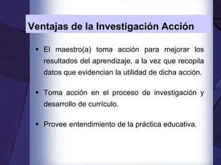 9
Ventajas de la Investigación Acción
 El maestro(a) toma acción para mejorar los
resultados del aprendizaje, a la vez que recopila
datos que evidencian la utilidad de dicha acción.
 Toma acción en el proceso de investigación y
desarrollo de currículo.
 Provee entendimiento de la práctica educativa.
 