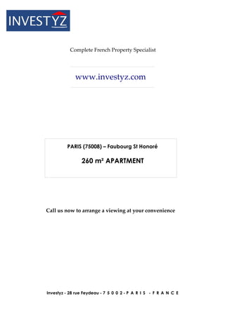 Complete French Property Specialist




             www.investyz.com




         PARIS (75008) – Faubourg St Honoré

                260 m² APARTMENT




Call us now to arrange a viewing at your convenience




Investyz - 28 rue Feydeau - 7 5 0 0 2 - P A R I S - F R A N C E
 