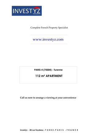 Complete French Property Specialist




             www.investyz.com




               PARIS-4 (75004) - Turenne

                112 m² APARTMENT




Call us now to arrange a viewing at your convenience




Investyz - 28 rue Feydeau - 7 5 0 0 2 - P A R I S - F R A N C E
 