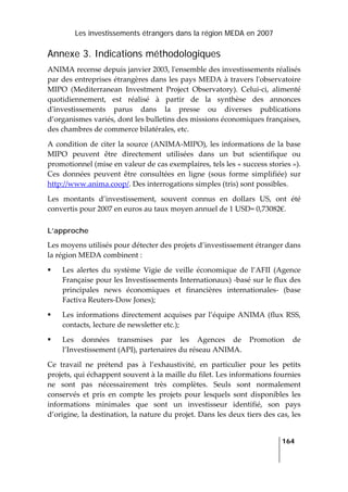 Les investissements étrangers dans la région MEDA en 2007
   
  164
 
Annexe 3. Indications méthodologiques
ANIMA recense depuis janvier 2003, lʹensemble des investissements réalisés 
par des entreprises étrangères dans les pays MEDA à travers lʹobservatoire 
MIPO  (Mediterranean  Investment  Project  Observatory).  Celui‐ci,  alimenté 
quotidiennement,  est  réalisé  à  partir  de  la  synthèse  des  annonces 
dʹinvestissements  parus  dans  la  presse  ou  diverses  publications 
d’organismes variés, dont les bulletins des missions économiques françaises, 
des chambres de commerce bilatérales, etc.  
A condition de citer la source (ANIMA‐MIPO), les informations de la base 
MIPO  peuvent  être  directement  utilisées  dans  un  but  scientifique  ou 
promotionnel (mise en valeur de cas exemplaires, tels les « success stories »). 
Ces  données  peuvent  être  consultées  en  ligne  (sous  forme  simplifiée)  sur 
http://www.anima.coop/. Des interrogations simples (tris) sont possibles. 
Les  montants  d’investissement,  souvent  connus  en  dollars  US,  ont  été 
convertis pour 2007 en euros au taux moyen annuel de 1 USD= 0,73082€. 
L’approche
Les moyens utilisés pour détecter des projets d’investissement étranger dans 
la région MEDA combinent :  
Les  alertes  du  système  Vigie  de  veille  économique  de  l’AFII  (Agence 
Française pour les Investissements Internationaux) ‐basé sur le flux des 
principales  news  économiques  et  financières  internationales‐  (base 
Factiva Reuters‐Dow Jones); 
Les informations directement acquises par l’équipe ANIMA (flux RSS, 
contacts, lecture de newsletter etc.); 
Les  données  transmises  par  les  Agences  de  Promotion  de 
l’Investissement (API), partenaires du réseau ANIMA. 
Ce  travail  ne  prétend  pas  à  l’exhaustivité,  en  particulier  pour  les  petits 
projets, qui échappent souvent à la maille du filet. Les informations fournies 
ne  sont  pas  nécessairement  très  complètes.  Seuls  sont  normalement 
conservés  et  pris  en  compte  les  projets  pour  lesquels  sont  disponibles  les 
informations  minimales  que  sont  un  investisseur  identifié,  son  pays 
d’origine, la destination, la nature du projet. Dans les deux tiers des cas, les 
 