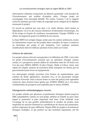 Les investissements étrangers dans la région MEDA en 2007
165
 
informations collectées comportent un élément quantitatif –soit montant de 
l’investissement,  soit  nombre  d’emplois  créés‐.  Chaque  projet  est 
accompagné  d’un  descriptif  détaillé.  Par  contre,  l’annexe  1  de  ce  rapport 
exclut les données qui font l’objet de copyright (texte intégral de la dépêche 
annonçant le projet).  
Ce  travail  ne  prétend  pas  non  plus  à  la  vérité  absolue,  étant  donné  sa 
dépendance vis‐à‐vis des sources émettrices d’information économique. Au 
fil du temps et d’après de nombreux recoupements, l’équipe ANIMA a su 
affiner son jugement quant à la fiabilité de ses sources.  
La base MIPO est corrigée chaque année pour les années antérieures, toutes 
les informations reçues sur des projets étant cumulées de façon à conserver 
un  historique  par  projet  et  par  entreprise.  Ceci  explique  certaines 
modifications dans les tableaux produits d’une année sur l’autre. 
Critères de sélection
Les projets retenus doivent correspondre à la définition de l’IDE, cʹest‐à‐dire 
un  projet  d’investissement  annoncé  par  un  opérateur  étranger  comme 
certain, et à perspective proche (début de réalisation dans les 18 mois) vers 
l’un des pays MEDA (MEDA 10 plus Chypre, Malte et Libye). Ainsi, sont 
rejetés les simples contrats de fourniture (telle entreprise est choisie par tel 
gouvernement pour livrer un équipement). 
Les  mini‐projets  (simple  ouverture  dʹun  bureau  de  représentation,  sans 
création  de  filiale  significative,  franchise  etc.),  et  les  pré‐projets  (simple 
intention d’investir, mais à moyen terme ou sans site précis) sont cependant 
conservés  dans  dʹautres  bases  gérées  par  ANIMA  (SMILE  etc.).  Ces  bases 
confidentielles de prospects sont exploitées par le réseau ANIMA. 
Changements méthodologiques récents
Les  projets  réalisés  par  plusieurs  co‐partenaires  étrangers  étaient  jusqu’en 
2006 comptabilisés comme un seul projet, attribué en totalité au pays dans 
lequel  le  partenaire  le  plus  important  était  basé.  Cette  méthode  avait 
l’avantage  de  ne  pas  gonfler  artificiellement  le  nombre  de  projets,  mais 
empêchait de mesurer finement les contributions de chacun des partenaires, 
parfois originaires de pays différents. Depuis 2006, les projets à investisseurs 
étrangers  multiples,  et  qui  portent  sur  des  montants  importants,  ont  été 
 