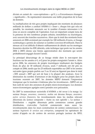 Les investissements étrangers dans la région MEDA en 2007
   
  166
 
divisés  en  autant de  « sous‐opérations »  qu’il y a d’investisseurs étrangers 
« significatifs ». Ils représentent néanmoins une faible proportion de la base 
de données. 
La multiplication de très gros projets impliquant des montants de plusieurs 
milliards de dollars a conduit ANIMA à « lisser », chaque fois que cela est 
possible,  les  montants  annoncés  sur  le  nombre  d’années  nécessaires  à  la 
mise en œuvre complète de l’opération. Ceci est important compte tenu de 
la présence de très nombreux projets urbains, immobiliers ou touristiques, 
avec souvent des tranches successives. Alors que le total des montants bruts 
annoncés en 2006 avoisinait par exemple les 180 milliards d’euros, ce lissage 
systématique a permis de ramener ce nombre à environ 68 milliards. Dans la 
mesure où il est difficile d’obtenir suffisamment de détails sur les montages 
financiers derrière les IDE détectés, cette technique (qui porte sur les années 
2004  à  2007)  donne  une  bonne  approximation  des  montants  qui  seront 
probablement engagés durant l’année.  
Le  principal  désavantage  de  ce  lissage  réside  dans  le  non‐report  des 
fractions sur les années n+1, n+2 pour les projets enregistrés l’année n. Alors 
qu’en  2006,  les  annonces  de  projets  touristiques  totalisaient  des  budgets 
bruts  de  plus  de  30  milliards  d’euros,  seuls  7  milliards  ont  été  pris  en 
compte en 2006, tandis que les 23 milliards reportables sur 2007 et les années 
suivantes (gros projets parfois sur 5 ou 10 ans) ne figurent pas dans le total 
« IDE  annuel »  2007  qui  sert  de  base  à  la  plupart  des  analyses.  Avec  la 
diminution du nombre d’annonces et des budgets pour les projets dans le 
tourisme  recensés  en  2007,  les  données  MIPO  donnent  l’impression 
trompeuse que le tourisme n’intéresse plus les investisseurs…MIPO est un 
bon outil de suivi des annonces de projets micro‐économiques. Les données 
macro‐économiques agrégées sont à prendre avec précaution. 
En  2007  la  nomenclature  sectorielle  d’ANIMA  a  été  revue  à  la  marge.  Le 
secteur  Banque,  assurance,  commerce,  medias  est  devenu  Banque,  assurance, 
autres  services  financiers;  les  investissements  dans  les  medias  relevant 
désormais  du  secteur  composite  «  Autre  ou  non  spécifié  ».  Le  secteur  « 
Distribution  »  englobe  désormais  petits  commerces  comme  grande 
distribution,  cʹest‐à‐dire  l’activité  commerciale  mais  aussi  les 
investissements  dans  les  murs  (construction  de  centres  commerciaux).  Le 
secteur  Ingénierie  &  services  aux  entreprises,  comprend  les  opérateurs  de 
centre  d’appels  ou  de  centres  de  services  partagés  (secteur  du  BPO, 
 