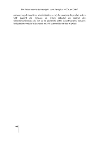 Les investissements étrangers dans la région MEDA en 2007
167
 
outsourcing de fonctions administratives, etc). Les centres d’appel et autres 
CSP  avaient  été  pendant  un  temps  rattaché  au  secteur  des 
télécommunications  du  fait  de  la  proximité  entre  infrastructures,  services 
télécoms et secteurs utilisateurs en aval comme les centres d’appels. 
 