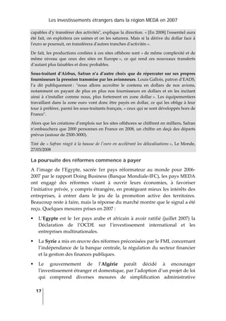 Les investissements étrangers dans la région MEDA en 2007
17
 
capables dʹy transférer des activitésʺ, explique la direction. « [En 2008] lʹessentiel aura 
été fait, on exploitera ces usines et on les saturera. Mais si la dérive du dollar face à 
lʹeuro se poursuit, on transférera dʹautres tranches dʹactivités ».  
De fait, les productions confiées à ces sites offshore sont « de même complexité et de 
même  niveau  que  ceux  des  sites  en  Europe »,  ce  qui  rend  ces  nouveaux  transferts 
d’autant plus faisables et donc probables. 
Sous‐traitant d’Airbus, Safran n’a d’autre choix que de répercuter sur ses propres 
fournisseurs la pression transmise par les avionneurs. Louis Gallois, patron d’EADS, 
l’a  dit  publiquement :  ʺnous  allons  accroître  le  contenu  en  dollars  de  nos  avions, 
notamment  en payant de plus en plus nos fournisseurs en dollars et en les incitant 
ainsi  à  sʹinstaller  comme  nous,  plus  fortement  en  zone  dollar ».  Les équipementiers 
travaillant dans la zone euro vont donc être payés en dollar, ce qui les oblige à leur 
tour à préférer, parmi les sous‐traitants français, « ceux qui se sont développés hors de 
Franceʺ.  
Alors que les créations d’emplois sur les sites offshores se chiffrent en milliers, Safran 
n’embauchera que 2000 personnes en France en 2008, un chiffre en deçà des départs 
prévus (autour de 2500‐3000). 
Tiré de « Safran réagit à la hausse de lʹeuro en accélérant les délocalisations », Le Monde, 
27/03/2008 
La poursuite des réformes commence à payer
A  l’image  de  l’Egypte,  sacrée  1er  pays  réformateur  au  monde  pour  2006‐
2007 par le rapport Doing Business (Banque Mondiale‐IFC), les pays MEDA 
ont  engagé  des  réformes  visant  à  ouvrir  leurs  économies,  à  favoriser 
l’initiative privée, y compris étrangère, en protégeant mieux les intérêts des 
entreprises,  à  entrer  dans  le  jeu  de  la  promotion  active  des  territoires. 
Beaucoup reste à faire, mais la réponse du marché montre que le signal a été 
reçu. Quelques mesures prises en 2007 : 
L’Egypte est le 1er pays arabe et africain à avoir ratifié (juillet 2007) la 
Déclaration  de  l’OCDE  sur  l’investissement  international  et  les 
entreprises multinationales. 
La Syrie a mis en œuvre des réformes préconisées par le FMI, concernant 
l’indépendance de la banque centrale, la régulation du secteur financier 
et la gestion des finances publiques. 
Le  gouvernement  de  l’Algérie  paraît  décidé  à  encourager 
lʹinvestissement étranger et domestique, par l’adoption d’un projet de loi 
qui  comprend  diverses  mesures  de  simplification  administrative 
 