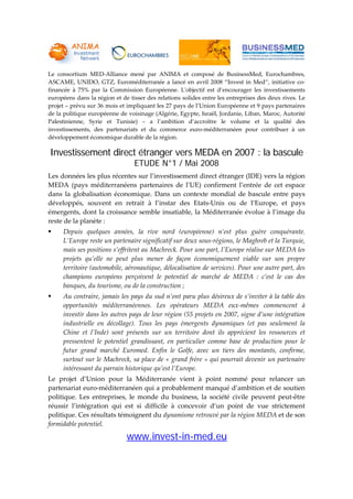  
 
 
 
 
 
 
Le  consortium  MED‐Alliance  mené  par  ANIMA  et  composé  de  BusinessMed,  Eurochambres, 
ASCAME, UNIDO, GTZ, Euroméditerranée a lancé en avril 2008 “Invest in Med“, initiative co‐
financée  à  75%  par  la  Commission  Européenne.  Lʹobjectif  est  d’encourager  les  investissements 
européens dans la région et de tisser des relations solides entre les entreprises des deux rives. Le 
projet – prévu sur 36 mois et impliquant les 27 pays de l’Union Européenne et 9 pays partenaires 
de la politique européenne de voisinage (Algérie, Egypte, Israël, Jordanie, Liban, Maroc, Autorité 
Palestinienne,  Syrie  et  Tunisie)  –  a  l’ambition  d’accroître  le  volume  et  la  qualité  des 
investissements,  des  partenariats  et  du  commerce  euro‐méditerranéen  pour  contribuer  à  un 
développement économique durable de la région. 
Investissement direct étranger vers MEDA en 2007 : la bascule
ETUDE N°1 / Mai 2008
Les données les plus récentes sur l’investissement direct étranger (IDE) vers la région 
MEDA  (pays  méditerranéens  partenaires  de  l’UE)  confirment  l’entrée  de  cet  espace 
dans  la  globalisation  économique.  Dans  un  contexte  mondial  de  bascule  entre  pays 
développés,  souvent  en  retrait  à  l’instar  des  Etats‐Unis  ou  de  l’Europe,  et  pays 
émergents, dont la croissance semble insatiable, la Méditerranée évolue à l’image du 
reste de la planète : 
Depuis  quelques  années,  la  rive  nord  (européenne)  n’est  plus  guère  conquérante. 
L’Europe reste un partenaire significatif sur deux sous‐régions, le Maghreb et la Turquie, 
mais ses positions s’effritent au Machreck. Pour une part, l’Europe réalise sur MEDA les 
projets  qu’elle  ne  peut  plus  mener  de  façon  économiquement  viable  sur  son  propre 
territoire (automobile, aéronautique, délocalisation de services). Pour une autre part, des 
champions  européens  perçoivent  le  potentiel  de  marché  de  MEDA  :  c’est  le  cas  des 
banques, du tourisme, ou de la construction ; 
Au contraire, jamais les pays du sud n’ont paru plus désireux de s’inviter à la table des 
opportunités  méditerranéennes.  Les  opérateurs  MEDA  eux‐mêmes  commencent  à 
investir dans les autres pays de leur région (55 projets en 2007, signe d’une intégration 
industrielle  en  décollage).  Tous  les  pays  émergents  dynamiques  (et  pas  seulement  la 
Chine  et  l’Inde)  sont  présents  sur  un  territoire  dont  ils  apprécient  les  ressources  et 
pressentent  le  potentiel  grandissant,  en  particulier  comme  base  de  production  pour  le 
futur  grand  marché  Euromed.  Enfin  le  Golfe,  avec  un  tiers  des  montants,  confirme, 
surtout sur le Machreck, sa place de « grand frère » qui pourrait devenir un partenaire 
intéressant du parrain historique qu’est l’Europe.  
Le  projet  d’Union  pour  la  Méditerranée  vient  à  point  nommé  pour  relancer  un 
partenariat euro‐méditerranéen qui a probablement manqué d’ambition et de soutien 
politique.  Les  entreprises,  le  monde  du  business,  la  société  civile  peuvent  peut‐être 
réussir  l’intégration  qui  est  si  difficile  à  concevoir  d’un  point  de  vue  strictement 
politique. Ces résultats témoignent du dynamisme retrouvé par la région MEDA et de son 
formidable potentiel. 
www.invest-in-med.eu
 