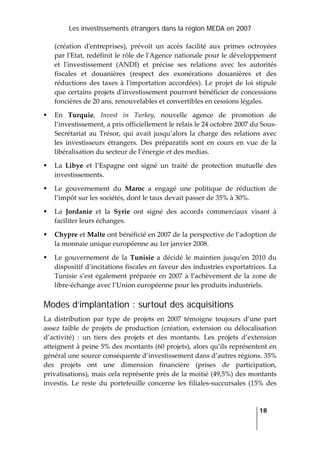 Les investissements étrangers dans la région MEDA en 2007
   
  18
 
(création  dʹentreprises),  prévoit  un  accès  facilité  aux  primes  octroyées 
par lʹEtat, redéfinit le rôle de lʹAgence nationale pour le développement 
et  lʹinvestissement  (ANDI)  et  précise  ses  relations  avec  les  autorités 
fiscales  et  douanières  (respect  des  exonérations  douanières  et  des 
réductions des taxes à lʹimportation accordées). Le projet de loi stipule 
que certains projets dʹinvestissement pourront bénéficier de concessions 
foncières de 20 ans, renouvelables et convertibles en cessions légales. 
En  Turquie,  Invest  in  Turkey,  nouvelle  agence  de  promotion  de 
l’investissement, a pris officiellement le relais le 24 octobre 2007 du Sous‐
Secrétariat au  Trésor, qui  avait  jusqu’alors la charge des relations avec 
les  investisseurs  étrangers.  Des  préparatifs  sont  en  cours  en  vue  de  la 
libéralisation du secteur de l’énergie et des medias. 
La  Libye  et  l’Espagne  ont  signé  un  traité  de  protection  mutuelle  des 
investissements. 
Le  gouvernement  du  Maroc  a  engagé  une  politique  de  réduction  de 
l’impôt sur les sociétés, dont le taux devait passer de 35% à 30%. 
La  Jordanie  et  la  Syrie  ont  signé  des  accords  commerciaux  visant  à 
faciliter leurs échanges. 
Chypre et Malte ont bénéficié en 2007 de la perspective de l’adoption de 
la monnaie unique européenne au 1er janvier 2008. 
Le gouvernement  de  la  Tunisie  a décidé  le  maintien jusqu’en 2010 du 
dispositif d’incitations fiscales en faveur des industries exportatrices. La 
Tunisie s’est également préparée en 2007 à l’achèvement de la zone de 
libre‐échange avec l’Union européenne pour les produits industriels.  
Modes d’implantation : surtout des acquisitions
La  distribution  par  type  de  projets  en  2007  témoigne  toujours  d’une  part 
assez faible de projets de production (création, extension ou délocalisation 
d’activité)  :  un  tiers  des  projets  et  des  montants.  Les  projets  d’extension 
atteignent à peine 5% des montants (60 projets), alors qu’ils représentent en 
général une source conséquente d’investissement dans d’autres régions. 35% 
des  projets  ont  une  dimension  financière  (prises  de  participation, 
privatisations), mais cela représente près de la moitié (49,5%) des montants 
investis.  Le  reste  du  portefeuille  concerne  les  filiales‐succursales  (15%  des 
 