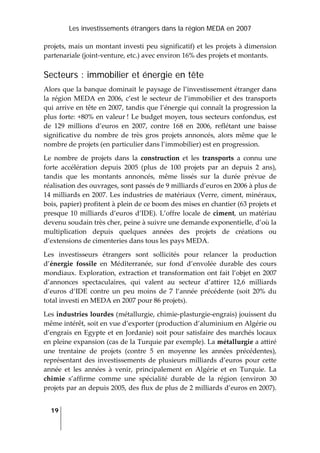 Les investissements étrangers dans la région MEDA en 2007
19
 
projets, mais un montant investi peu significatif) et les projets à dimension 
partenariale (joint‐venture, etc.) avec environ 16% des projets et montants. 
Secteurs : immobilier et énergie en tête
Alors que la banque dominait le paysage de l’investissement étranger dans 
la région MEDA en 2006, c’est le secteur de l’immobilier et des transports 
qui arrive en tête en 2007, tandis que l’énergie qui connaît la progression la 
plus forte: +80% en valeur ! Le budget moyen, tous secteurs confondus, est 
de  129  millions  d’euros  en  2007,  contre  168  en  2006,  reflétant  une  baisse 
significative  du  nombre  de  très  gros  projets  annoncés,  alors  même  que  le 
nombre de projets (en particulier dans l’immobilier) est en progression. 
Le  nombre  de  projets  dans  la  construction  et  les  transports  a  connu  une 
forte  accélération  depuis  2005  (plus  de  100  projets  par  an  depuis  2  ans), 
tandis  que  les  montants  annoncés,  même  lissés  sur  la  durée  prévue  de 
réalisation des ouvrages, sont passés de 9 milliards d’euros en 2006 à plus de 
14 milliards en 2007. Les industries de matériaux (Verre, ciment, minéraux, 
bois, papier) profitent à plein de ce boom des mises en chantier (63 projets et 
presque 10 milliards d’euros d’IDE). L’offre locale de ciment, un matériau 
devenu soudain très cher, peine à suivre une demande exponentielle, d’où la 
multiplication  depuis  quelques  années  des  projets  de  créations  ou 
d’extensions de cimenteries dans tous les pays MEDA. 
Les  investisseurs  étrangers  sont  sollicités  pour  relancer  la  production 
d’énergie  fossile  en  Méditerranée,  sur  fond  d’envolée  durable  des  cours 
mondiaux. Exploration, extraction et transformation ont fait l’objet en 2007 
d’annonces  spectaculaires,  qui  valent  au  secteur  d’attirer  12,6  milliards 
d’euros  d’IDE  contre  un  peu  moins  de  7  l’année  précédente  (soit  20%  du 
total investi en MEDA en 2007 pour 86 projets). 
Les industries lourdes (métallurgie, chimie‐plasturgie‐engrais) jouissent du 
même intérêt, soit en vue d’exporter (production d’aluminium en Algérie ou 
d’engrais en Egypte et en Jordanie) soit pour satisfaire des marchés locaux 
en pleine expansion (cas de la Turquie par exemple). La métallurgie a attiré 
une  trentaine  de  projets  (contre  5  en  moyenne  les  années  précédentes), 
représentant  des  investissements  de  plusieurs  milliards  d’euros  pour  cette 
année  et  les  années  à  venir,  principalement  en  Algérie  et  en  Turquie.  La 
chimie  s’affirme  comme  une  spécialité  durable  de  la  région  (environ  30 
projets par an depuis 2005, des flux de plus de 2 milliards d’euros en 2007). 
 