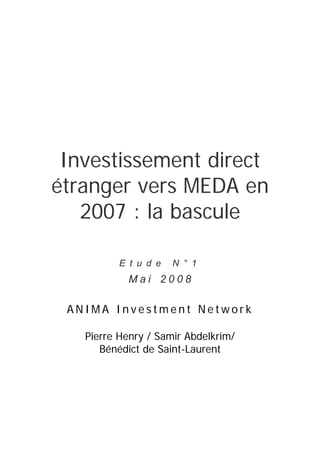  
Investissement direct
étranger vers MEDA en
2007 : la bascule
E t u d e N ° 1
 M a i  2 0 0 8
 
A N I M A I n v e s t m e n t N e t w o r k
Pierre Henry / Samir Abdelkrim/
Bénédict de Saint-Laurent
 