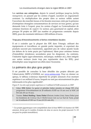 Les investissements étrangers dans la région MEDA en 2007
   
  22
 
Les  services  aux  entreprises,  depuis  le  conseil  juridique  jusqu’au  facility 
management,  en  passant  par  les  centres  d’appel,  suscitent  un  engouement 
croissant.  La  multiplication  des  projets  dans  ce  secteur  reflète  autant 
l’ouverture des marchés locaux et les besoins nouveaux créés par la présence 
d’entreprises étrangères consommatrices de services en tous genres, qu’une 
demande  forte  à  l’export,  pour  les  centres  d’appel  ou  l’externalisation  de 
certaines  fonctions  de  support.  Ce  secteur,  peu  gourmand  en  capital,  attire 
presque  50  projets  en  2007  (un  nombre  en  progression  constante  depuis 
2003), pour des montants inférieurs à 200 millions d’euros. 
Trop peu d’investissements à fortes retombées locales
Il  est  à  craindre  que  la  plupart  des  IDE  dans  l’énergie,  utilisant  des 
équipements  et  travailleurs  en  grande  partie  importés,  et  exportant  des 
produits  souvent  peu  transformés,  apportent  peu  de  valeur  ajoutée  locale 
(en  dehors  de  la  rente  payée  par  l’opérateur).  Idem  pour  certaines  formes 
d’immobilier  (résidences  secondaires  pour  les  diasporas).  Au  contraire, 
l’industrie légère (agro‐alimentaire, mécanique, mobilier etc.), bien intégrée 
aux  autres  secteurs  (mais  trop  peu  représentée  dans  les  IDE),  peut 
démultiplier assez largement ses effets dans l’économie.  
Le palmarès des plus gros projets
Il  est  possible  de  consulter  la  base  détaillée  des  projets  détectés  par 
l’observatoire  MIPO  d’ANIMA  sur  www.anima.coop.  Pour  en  donner  un 
aperçu,  le tableau ci‐dessous  répertorie  les projets annoncés d’un montant 
supérieur à un milliard d’euros, lesquels ne sont pas nécessairement les plus 
intéressants ni les plus significatifs5. 
Figure 9. Les dix‐sept projets supérieurs à 1 milliard d’EUR annoncés en 2007 
1. Libye.  ENI  (Italie).  Le  gazier  et  pétrolier  italien  prendra  en  charge  50%  dʹun 
programme dʹinvestissement de 28 milliards dʹUSD sur 10 ans avec la NOC (10 
816 mln dʹ€ sur 10 ans). 
2. Tunisie. Dubai Holding / Sama Dubai (Émirats Arabes Unis). Sama Dubai pose 
les fondations de Century City & Mediterranean Gate au Lac Sud de Tunis, projet 
de 14 milliards dʹUSD sur 15 ans (10 231 mln dʹ€). 
                                                                 
5  Ces projets gigantesques sont comptabilisés dans la base MIPO à la hauteur de l’IDE 
annoncé, divisé par le nombre d’années de mise en œuvre du projet (souvent 3 à 10 
ans pour les projets immobiliers). 
 