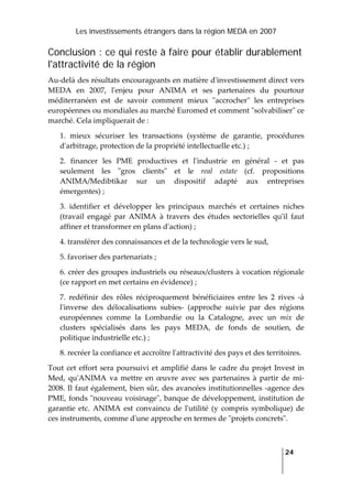 Les investissements étrangers dans la région MEDA en 2007
   
  24
 
Conclusion : ce qui reste à faire pour établir durablement
l'attractivité de la région
Au‐delà des résultats encourageants en matière dʹinvestissement direct vers 
MEDA  en  2007,  lʹenjeu  pour  ANIMA  et  ses  partenaires  du  pourtour 
méditerranéen  est  de  savoir  comment  mieux  ʺaccrocherʺ  les  entreprises 
européennes ou mondiales au marché Euromed et comment ʺsolvabiliserʺ ce 
marché. Cela impliquerait de :  
1.  mieux  sécuriser  les  transactions  (système  de  garantie,  procédures 
dʹarbitrage, protection de la propriété intellectuelle etc.) ; 
2.  financer  les  PME  productives  et  lʹindustrie  en  général  ‐  et  pas 
seulement  les  ʺgros  clientsʺ  et  le  real  estate  (cf.  propositions 
ANIMA/Medibtikar  sur  un  dispositif  adapté  aux  entreprises 
émergentes) ; 
3.  identifier  et  développer  les  principaux  marchés  et  certaines  niches 
(travail  engagé  par  ANIMA  à  travers  des  études  sectorielles  quʹil  faut 
affiner et transformer en plans dʹaction) ; 
4. transférer des connaissances et de la technologie vers le sud, 
5. favoriser des partenariats ; 
6. créer des groupes industriels ou réseaux/clusters à vocation régionale 
(ce rapport en met certains en évidence) ; 
7.  redéfinir  des  rôles  réciproquement  bénéficiaires  entre  les  2  rives  ‐à 
lʹinverse  des  délocalisations  subies‐  (approche  suivie  par  des  régions 
européennes  comme  la  Lombardie  ou  la  Catalogne,  avec  un  mix  de 
clusters  spécialisés  dans  les  pays  MEDA,  de  fonds  de  soutien,  de 
politique industrielle etc.) ; 
8. recréer la confiance et accroître lʹattractivité des pays et des territoires. 
Tout cet effort sera poursuivi et amplifié dans le cadre du projet Invest in 
Med,  quʹANIMA  va  mettre  en  œuvre  avec  ses  partenaires  à  partir  de  mi‐
2008. Il faut également, bien sûr, des avancées institutionnelles ‐agence des 
PME, fonds ʺnouveau voisinageʺ, banque de développement, institution de 
garantie  etc.  ANIMA  est  convaincu  de  lʹutilité  (y  compris  symbolique)  de 
ces instruments, comme dʹune approche en termes de ʺprojets concretsʺ.  
 