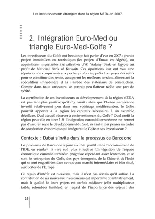 Les investissements étrangers dans la région MEDA en 2007
25
 
2. Intégration Euro-Med ou
triangle Euro-Med-Golfe ?
Les investisseurs du Golfe ont beaucoup fait parler d’eux en 2007 : grands 
projets  immobiliers  ou  touristiques  (les  projets  d’Emaar  en  Algérie),  ou 
acquisitions  importantes  (privatisation  d’Al  Watany  Bank  en  Egypte  au 
profit  de  National  Bank  of  Kuwait).  Ces  opérations  leur  ont  valu  une 
réputation de conquérants aux poches profondes, prêts à surpayer des actifs 
pour se constituer des rentes, accaparant les meilleurs terrains, alimentant la 
spéculation  immobilière  et  la  flambée  des  matériaux  de  construction. 
Comme  dans  toute  caricature,  ce  portrait  peu  flatteur  recèle  une  part  de 
vérité.  
La contribution de ces investisseurs au développement de la région MEDA 
est  pourtant  plus  positive  qu’il  n’y  paraît :  alors  que  l’Union  européenne 
investit  relativement  peu  dans  son  voisinage  méditerranéen,  le  Golfe 
pourrait  apporter  à  la  région  les  capitaux  nécessaires  à  un  véritable 
décollage. Quel accueil réserver à ces investisseurs du Golfe ? Quel profit la 
région  peut‐elle  en  tirer ?  Si  l’intégration  euroméditerranéenne  ne  permet 
pas d’assurer seule le développement du Sud, ne faut‐il pas penser un cadre 
de coopération économique qui intégrerait le Golfe et ses investisseurs ? 
Contexte : Dubaï s’invite dans le processus de Barcelone
Le  processus  de  Barcelone  a  joué  un  rôle  positif  dans  l’accroissement  de 
l’IDE,  en  rendant  la  rive  sud  plus  attractive.  L’intégration  de  l’espace 
économique euroméditerranéen progresse cependant assez lentement, et ce 
sont les entreprises du Golfe, des pays émergents, de la Chine et de l’Inde 
qui se sont engouffrées dans ce nouveau marché intermédiaire et bien situé, 
aux portes de l’Europe.  
Ce  regain  d’intérêt  est  bienvenu,  mais  il  n’est  pas  certain  qu’il  suffise.  La 
contribution de ces nouveaux investisseurs est importante quantitativement, 
mais  la  qualité  de  leurs  projets  est  parfois  médiocre  (effet  multiplicateur 
faible,  retombées  limitées),  en  regard  de  l’importance  des  enjeux :  des 
 