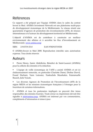 Les investissements étrangers dans la région MEDA en 2007
3
 
Références
Ce  rapport  a  été  préparé  par  l’équipe  ANIMA  dans  le  cadre  du  contrat 
Invest in Med. ANIMA Investment Network est une plateforme multi‐pays 
de  développement  économique  de  la  Méditerranée.  Le  réseau  réunit  une 
quarantaine d’agences de promotion des investissements (API), de réseaux 
internationaux et d’acteurs du développement territorial en Méditerranée. 
L’objectif  d’ANIMA  est  de  contribuer  à  construire  un  meilleur 
environnement  des  affaires  et  à  accroître  les  flux  d’investissement  en 
Méditerranée. www.anima.coop  
ISBN  2‐915719‐33‐0    EAN 9782915719338 
©  ANIMA‐Invest  in  Med  2008.  Reproduction  interdite  sans  autorisation 
expresse. Tous droits réservés  
Auteurs
Pierre  Henry,  Samir  Abdelkrim,  Bénédict  de  Saint‐Laurent  (ANIMA) 
pour la collecte des données et la rédaction. 
L’équipe  de  veille  économique  de  l’AFII  a  assisté  ANIMA  et  est  ici 
chaleureusement  remerciée, en particulier Charlotte Danet, Dioline Dorvil, 
Fouad  Hachani,  Yann  Letessier,  Nadeschda  Musshafen,  Emmanuelle 
Rausch, Julie Veaute. 
Les  diverses  Agences  de  Promotion  de  l’Investissement  (API)  de  la 
région  MEDA  et  les  missions  économiques  françaises  à  l’étranger  pour  la 
fourniture de certaines informations. 
ANIMA  et  tous  les  partenaires  impliqués  ne  peuvent  être  tenus 
responsables des données fournies. Toute erreur ou imprécision devrait être 
signalée  à  info@anima.coop.  ANIMA  est  intéressé  par  vos  commentaires, 
compléments d’information et mises à jour.  
  
  
 