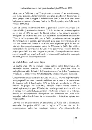 Les investissements étrangers dans la région MEDA en 2007
   
  32
 
faible pour le Golfe que pour l’Europe, dans la mesure où les investisseurs y 
sont moins poussés à la transparence. Une plus grande part des moyens et 
petits  projets  doit  échapper  à  l’observatoire  MIPO.  Les  PME  sont  donc 
logiquement  sous‐représentées  (moins  de  5%  des  projets  du  Golfe  sur  la 
période 2003‐2007).  
Golfe  et  Europe  se  retrouvent  dans  la  préférence  donnée  aux  projets  dits 
« greenfield » (création d’actifs neufs, 35% du nombre de projets européens 
sur  5  ans,  et  40%  de  ceux  du  Golfe),  même  si  les  moyens  consacrés 
divergent : les créations totalisent 20% seulement des montants investis par 
l’Europe en 5 ans contre 53% pour le Golfe. La croissance externe, par prise 
de  participation  (y  compris  privatisation),  pèse  pour  respectivement  27  et 
23%  des  projets  de  l’Europe  et  du  Golfe,  mais  représente plus  de 60%  du 
total  des  flux  européens  contre  moins  de  30%  pour  le  Golfe.  Ces  chiffres 
signifient que les investisseurs du Golfe n’ont pas peur de se lancer dans des 
projets greenfield avec des budgets importants, alors que les entrepreneurs 
européens préfèrent acquérir des entreprises ou unités existantes, y compris 
des PME, pour les développer ensuite.  
Un effet de levier local encore limité 
La  qualité  d’un  IDE  se  mesure,  entres  autres,  selon  l’importance  des 
retombées  locales,  directes  et  indirectes,  et  en  particulier  selon  le 
multiplicateur (effet de levier) de l’investissement, c’est à dire l’insertion du 
projet dans la chaîne locale de valeur (clients, fournisseurs, sous‐traitants).  
Concernant les investissements du Golfe en MEDA, on peut regretter la très 
nette prépondérance des projets immobiliers, touristiques et de construction 
de  shopping  malls  à  l’américaine  (53%  du  total  des  montants,  et  48%  du 
nombre  de  projets  sur  2003‐2007).  Energie,  chimie  lourde,  ciment  et 
métallurgie comptent pour 13% du total, tandis que côté services, télécoms 
et banque représentent chacun environ 15%. Ce mix sectoriel est le reflet du 
modèle  de  développement  déséquilibré  des  économies  du  Golfe,  dans 
lesquelles  industries  de  biens  de  consommation  et  industries  légères  sont 
peu présentes. 
L’impact  des  investissements  en  provenance  du  Golfe  sur  la  distribution 
sectorielle  des  projets  d’IDE  dans  la  région  MEDA  est  très  net.  La 
correspondance  entre  les  principaux  secteurs  d’investissements  des 
 