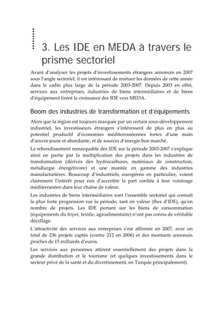  
3. Les IDE en MEDA à travers le
prisme sectoriel
Avant  d’analyser  les  projets d’investissements  étrangers  annoncés  en  2007 
sous l’angle sectoriel, il est intéressant de resituer les données de cette année 
dans  le  cadre  plus  large  de  la  période  2003‐2007.  Depuis  2003  en  effet, 
services  aux  entreprises,  industries  de  biens  intermédiaires  et  de  biens 
d’équipement tirent la croissance des IDE vers MEDA. 
Boom des industries de transformation et d’équipements
Alors que la région est toujours marquée par un certain sous‐développement 
industriel,  les  investisseurs  étrangers  s’intéressent  de  plus  en  plus  au 
potentiel  productif  d’économies  méditerranéennes  fortes  d’une  main 
d’œuvre jeune et abondante, et de sources d’énergie bon marché.  
Le rebondissement remarquable des IDE sur la période 2003‐2007 s’explique 
ainsi  en  partie  par  la  multiplication  des  projets  dans  les  industries  de 
transformation  (dérivés  des  hydrocarbures,  matériaux  de  construction, 
métallurgie  énergétivore)  et  une  montée  en  gamme  des  industries 
manufacturières.  Beaucoup  d’industriels,  européens  en  particulier,  voient 
clairement  l’intérêt  pour  eux  d’accroître  la  part  confiée  à  leur  voisinage 
méditerranéen dans leur chaîne de valeur.  
Les industries de biens intermédiaires sont l’ensemble sectoriel qui connaît 
la plus forte progression sur la période, tant en valeur (flux d’IDE), qu’en 
nombre  de  projets.  Les  IDE  portant  sur  les  biens  de  consommation 
(équipements du foyer, textile, agroalimentaire) n’ont pas connu de véritable 
décollage. 
L’attractivité  des  services  aux  entreprises  s’est  affirmée  en  2007,  avec  un 
total  de  236  projets  captés  (contre  212  en  2006)  et  des  montants  annoncés 
proches de 15 milliards d’euros.  
Les  services  aux  personnes  attirent  essentiellement  des  projets  dans  la 
grande  distribution  et  le  tourisme  (et  quelques  investissements  dans  le 
secteur privé de la santé et du divertissement, en Turquie principalement). 
 