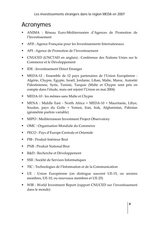 Les investissements étrangers dans la région MEDA en 2007
   
  4
 
Acronymes
ANIMA  :  Réseau  Euro‐Méditerranéen  d’Agences  de  Promotion  de 
l’Investissement 
AFII : Agence Française pour les Investissements Internationaux 
API : Agence de Promotion de l’Investissement  
CNUCED (UNCTAD en anglais) : Conférence des Nations Unies sur le 
Commerce et le Développement 
IDE : Investissement Direct Etranger  
MEDA‐12  :  Ensemble  de  12  pays  partenaires  de  l’Union  Européenne  : 
Algérie, Chypre, Egypte, Israël, Jordanie, Liban, Malte, Maroc, Autorité 
Palestinienne,  Syrie,  Tunisie,  Turquie  (Malte  et  Chypre  sont  pris  en 
compte dans l’étude, mais ont rejoint l’Union en mai 2004) 
MEDA‐10 : les mêmes sans Malte et Chypre 
MENA  :  Middle  East  ‐  North  Africa  =  MEDA‐10  +  Mauritanie,  Libye, 
Soudan,  pays  du  Golfe  +  Yemen,  Iran,  Irak,  Afghanistan,  Pakistan 
(géométrie parfois variable) 
MIPO : Mediterranean Investment Project Observatory 
OMC : Organisation Mondiale du Commerce 
PECO : Pays d’Europe Centrale et Orientale 
PIB : Produit Intérieur Brut 
PNB : Produit National Brut 
R&D : Recherche et Développement 
SSII : Société de Services Informatiques  
TIC : Technologies de l’Information et de la Communication 
UE  :  Union  Européenne  (on  distingue  souvent  UE‐15,  ou  anciens 
membres, UE‐10, ou nouveaux membres et UE‐25) 
WIR : World Investment Report (rapport CNUCED sur l’investissement 
dans le monde)  
 