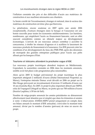 Les investissements étrangers dans la région MEDA en 2007
41
 
l’inflation  constatée  des  prix  et  des  difficultés  d’accès  aux  matériaux  de 
construction et aux machines nécessaires aux chantiers. 
Le boom corrélé de l’investissement, étranger et national, dans le secteur des 
matériaux de construction est donc plus que bienvenu. 
La  pénétration,  encore  soutenue  en  2007  après  une  année  2006 
exceptionnelle,  d’acteurs  étrangers  dans  la  banque  et  l’assurance  est  une 
bonne nouvelle pour toutes les économies méditerranéennes. Les barrières, 
nombreuses,  qui  empêchent  l’accès  au  financement  bancaire,  sont  en  effet 
souvent  considérées  comme  un  obstacle  majeur  au  développement 
économique.  L’arrivée  de  ces  nouveaux  acteurs  contribue  à  accroître  la 
concurrence,  à  étoffer  les  réseaux  d’agences et  à accélérer le lancement de 
nouveaux produits de financement et d’assurance. Ces IDE peuvent créer les 
conditions d’un développement du tissu des PME‐PMI, après des décennies 
de  monopole  des  grandes  entreprises  publiques  pour  l’accès  aux  prêts 
alloués par les banques d’Etat. 
Tourisme et télécoms attendent la prochaine vague d’IDE
Les  nouveaux  projets  touristiques  abondent  toujours  en  Méditerranée. 
Cependant,  la  surenchère  constatée  en  2006  dans  les  montants  annoncés, 
semble avoir fait place à des programmes plus raisonnables.  
Alors  qu’en  2005  le  budget  prévisionnel  du  projet  touristique  le  plus 
important atteignait 2 milliards d’euros (Dubaï International Properties au 
Maroc),  lʹentreprise  émiratie  Damac  avait  dévoilé en  2006  un projet  sur  la 
Mer Rouge prévoyant un investissement d’environ 13 milliards d’euros sur 
10 ans (Gamsha Bay). En 2007, le projet le plus important détecté par MIPO, 
celui de l’espagnol Urbagolf au Maroc, ne porte que sur 700 millions d’euros 
(Souiria Laqdima, à 30 km de Safi).  
Nombre de méga‐projets annoncés les années précédentes ne démarreront 
effectivement (sauf abandon pur et simple) que dans les trimestres et années 
à  venir.  L’observatoire  ANIMA‐MIPO  prend  uniquement  en  compte  dans 
ses bilans annuels le montant d’IDE annualisé, cʹest‐à‐dire le montant total 
annoncé,  divisé  par  le  nombre  d’années  (prévues)  de  mise  en  œuvre  du 
projet. 
 