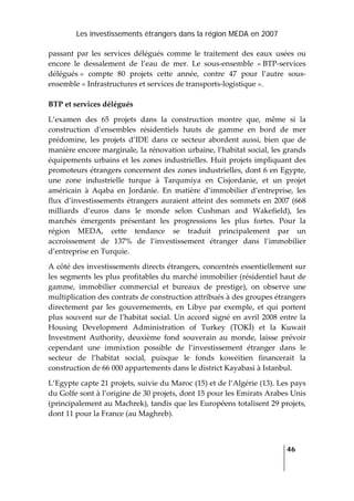 Les investissements étrangers dans la région MEDA en 2007
   
  46
 
passant  par  les  services  délégués  comme  le  traitement  des  eaux  usées  ou 
encore  le  dessalement  de  l’eau  de  mer.  Le  sous‐ensemble  « BTP‐services 
délégués »  compte  80  projets  cette  année,  contre  47  pour  l’autre  sous‐
ensemble « Infrastructures et services de transports‐logistique ».  
BTP et services délégués 
L’examen  des  65  projets  dans  la  construction  montre  que,  même  si  la 
construction  d’ensembles  résidentiels  hauts  de  gamme  en  bord  de  mer 
prédomine,  les  projets  d’IDE  dans  ce  secteur  abordent  aussi,  bien  que  de 
manière encore marginale, la rénovation urbaine, l’habitat social, les grands 
équipements urbains et les zones industrielles. Huit projets impliquant des 
promoteurs étrangers concernent des zones industrielles, dont 6 en Egypte, 
une  zone  industrielle  turque  à  Tarqumiya  en  Cisjordanie,  et  un  projet 
américain  à  Aqaba  en  Jordanie.  En  matière  d’immobilier  d’entreprise,  les 
flux d’investissements étrangers auraient atteint des sommets en 2007 (668 
milliards  d’euros  dans  le  monde  selon  Cushman  and  Wakefield),  les 
marchés  émergents  présentant  les  progressions  les  plus  fortes.  Pour  la 
région  MEDA,  cette  tendance  se  traduit  principalement  par  un 
accroissement  de  137%  de  l’investissement  étranger  dans  l’immobilier 
d’entreprise en Turquie. 
A côté des investissements directs étrangers, concentrés essentiellement sur 
les segments les plus profitables du marché immobilier (résidentiel haut de 
gamme,  immobilier  commercial  et  bureaux  de  prestige),  on  observe  une 
multiplication des contrats de construction attribués à des groupes étrangers 
directement  par  les  gouvernements,  en  Libye  par  exemple,  et  qui  portent 
plus souvent sur de l’habitat social. Un accord signé en avril 2008 entre la 
Housing  Development  Administration  of  Turkey  (TOKİ)  et  la  Kuwait 
Investment  Authority,  deuxième  fond  souverain  au  monde,  laisse  prévoir 
cependant  une  immixtion  possible  de  l’investissement  étranger  dans  le 
secteur  de  l’habitat  social,  puisque  le  fonds  koweitien  financerait  la 
construction de 66 000 appartements dans le district Kayabasi à Istanbul. 
L’Egypte capte 21 projets, suivie du Maroc (15) et de l’Algérie (13). Les pays 
du Golfe sont à l’origine de 30 projets, dont 15 pour les Emirats Arabes Unis 
(principalement au Machrek), tandis que les Européens totalisent 29 projets, 
dont 11 pour la France (au Maghreb). 
 