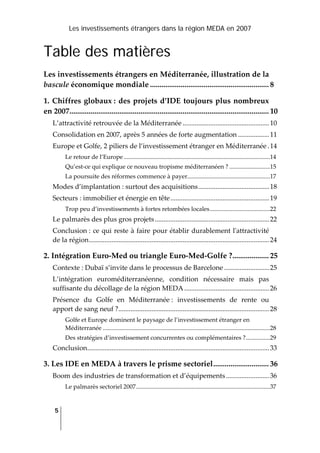 Les investissements étrangers dans la région MEDA en 2007
5
 
Table des matières
Les investissements étrangers en Méditerranée, illustration de la 
bascule économique mondiale .............................................................. 8
1. Chiffres globaux : des projets d’IDE toujours plus nombreux 
en 2007........................................................................................................ 10
L’attractivité retrouvée de la Méditerranée ..................................................10
Consolidation en 2007, après 5 années de forte augmentation ..................11
Europe et Golfe, 2 piliers de l’investissement étranger en Méditerranée .14
Le retour de l’Europe .................................................................................................14
Qu’est‐ce qui explique ce nouveau tropisme méditerranéen ? ...........................15
La poursuite des réformes commence à payer.......................................................17
Modes d’implantation : surtout des acquisitions.........................................18
Secteurs : immobilier et énergie en tête.........................................................19
Trop peu d’investissements à fortes retombées locales........................................22
Le palmarès des plus gros projets..................................................................22
Conclusion : ce qui reste à faire pour établir durablement lʹattractivité 
de la région........................................................................................................24
2. Intégration Euro‐Med ou triangle Euro‐Med‐Golfe ?................... 25
Contexte : Dubaï s’invite dans le processus de Barcelone ..........................25
L’intégration  euroméditerranéenne,  condition  nécessaire  mais  pas 
suffisante du décollage de la région MEDA.................................................26
Présence  du  Golfe  en  Méditerranée :  investissements  de  rente  ou 
apport de sang neuf ?.......................................................................................28
Golfe et Europe dominent le paysage de l’investissement étranger en 
Méditerranée ...............................................................................................................28
Des stratégies d’investissement concurrentes ou complémentaires ?................29
Conclusion.........................................................................................................33
3. Les IDE en MEDA à travers le prisme sectoriel............................. 36
Boom des industries de transformation et d’équipements.........................36
Le palmarès sectoriel 2007.........................................................................................37
 