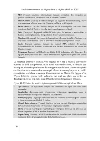 Les investissements étrangers dans la région MEDA en 2007
71
 
XRT  (France).  Lʹéditeur  informatique  français  spécialiste  des  progiciels  de 
gestion, renforce son partenariat avec le tunisien Datasoft. 
PhoneControl  (France).  Lʹéditeur  français  de  logiciels  de  télémarketing,  ouvre 
une succursale à Tunis, avant de sʹétendre au Maroc et à lʹAlgérie. 
Triton  (France).  Un  des  leaders  français  de  la  transcription  crée  une  filiale 
tunisienne basée à Tunis et cherche à recruter du personnel local. 
Satec (Espagne). LʹEspagnol rachète 70% des parts de Netcom et veut utiliser la 
Tunisie comme plateforme dʹexportation de services informatiques. 
Piterion (Allemagne). Le groupe technologique allemand installé à Stuttgart crée 
une filiale locale basée à Tunis et prévoit de recruter des ingénieurs locaux. 
Codix  (France).  Lʹéditeur  français  du  logiciel  iMX,  solution  de  gestion 
événementielle  de  dossiers,  transforme  son  bureau  commercial  en  centre  de 
développement. 
Datavance (France). La SSII crée une filiale de 30 techniciens afin dʹappuyer les 
équipes  françaises  dans  les  Tierces  Maintenance  Applicatives  pour  des  clients 
français. 
Le Maghreb (Maroc et Tunisie, voir Figures 40 et 41), a réussi à convaincre 
nombre  de  SSII  européennes,  mais  aussi  nord‐américaines,  et  depuis  peu 
asiatiques, de rester proches ou de se rapprocher de leurs clients européens 
en s’implantant dans une des zones spécialement aménagées pour accueillir 
ces activités « offshore », comme Casanearshore au Maroc. En Egypte c’est 
Wipro  Infotech,  grande  SSII  indienne,  qui  met  en  place  un  centre  de 
développement de logiciels, avec 200 embauches dʹingénieurs prévues. 
Figure 41. IDE dans les services informatiques et l’édition de logiciels au Maroc 
Cyo  (France).  Le  spécialiste  français  du  commerce  en  ligne  crée  une  filiale 
marocaine. 
Corebridge  (Royaume‐Uni).  L’entreprise  britannique  spécialisée  dans  le 
développement de logiciels s’implante à Casablanca. 
Afina (Espagne). Le groupe spécialisé dans les solutions et services pour Internet 
et Intranet ouvre une filiale à El Jadida. 
Ubisoft Entertainment (France). Lʹéditeur de jeux français développe ses studios 
de Casablanca et recrutera 150 nouveaux employés dʹici 2010. 
Steria  (France).  Lʹentreprise  technologique  française  renforce  sa  présence  au 
Maroc en portant à 200 le nombre de ses salariés. 
Sopra Group (France). La SSII française sʹinstalle en créant une filiale dénommée 
Soprantic, dotée d’un capital initial de 5,3 millions MAD. 
 