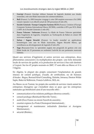 Les investissements étrangers dans la région MEDA en 2007
   
  72
 
GenApi  (France).  GenApi,  éditeur  français  de  logiciels  destinés  aux  études 
notariales, crée une filiale marocaine de commercialisation. 
Bull (France). La SSII française sʹengage à créer 200 emplois nouveaux dʹici 2009, 
venant sʹajouter à un effectif actuel de 100 personnes (0 mln dʹ€). 
Société Générale / Europe Computer Systems (ECS) (France). Création dʹEurope 
Computer Systems International Maroc (ECSIM), contrôlée à 85% par ECS, filiale 
à 100% de la Société Générale (1 mln dʹ€). 
France  Telecom  /  Sofrecom  (France).  La  filiale  de  France  Telecom  spécialisée 
dans lʹingénierie de logiciels, sʹimplante au Technopolis de Rabat en créant 100 
nouveaux emplois. 
Safran  /  Sagem  Sécurité  (France).  Le  leader  mondial  en  applications 
biométriques  crée  une  6e  filiale  marocaine,  Sagem  Sécurité  Maroc,  qui 
contribuera au développement de logiciels (5 mln dʹ€). 
Sage  (Royaume‐Uni).  Le  spécialiste  anglais  des  progiciels  de  gestion  crée  une 
filiale locale de 15 personnes en rachetant lʹactivité de son partenaire marocain 
Editinfo. 
Quant  aux  services  d’ingénierie  et  autres  services  aux  entreprises,  deux 
phénomènes concourent à la multiplication des projets : une forte demande 
locale de services de qualité, et la production de services à bas coût destinés 
à l’export. Sur les 47 projets recensés en 2007, 17 sont allés au Maroc et 11 à 
l’Algérie.  
En  Algérie,  la  plupart  des  projets  concernent  l’implantation  de  grands 
réseaux  de  conseil  juridique,  d’audit,  de  certification,  ou  de  bureaux 
d’études : Regus, Bernard Krief Consulting, Deloitte, Intraesa, Denton Wilde 
Sapte, Baker & McKenzie, Francis Lefebvre, SGS, etc.  
Au Maroc ou en Tunisie, les projets des sociétés de services visent autant les 
entreprises  étrangères  qui  s’installent  dans  ce  pays  que  les  entreprises 
nationales qui bénéficient ainsi d’une nouvelle offre :  
communication et les relations publiques (Serenus conseil) ;  
conseil juridique (Reinhardt Marville Torre) ; 
audit (Exco France ou encore Scacchi & associés) ; 
courrier express (La Poste‐Chronopost International) ; 
management  et  maintenance  industriels  (Interface  et  Auxigene 
Maintenance) ; 
sécurité (Brinks) ; 
 