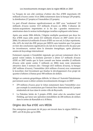 Les investissements étrangers dans la région MEDA en 2007
   
  76
 
La  Turquie  de  son  côté  continue  d’attirer  des  flux  d’IDE  importants  (18 
milliards d’euros contre 14 en 2006) notamment dans la banque (29 projets), 
la distribution (17 projets) et l’immobilier (15 projets). 
La  part  d’Israël  diminue  significativement  en  2007  avec  ʺseulementʺ  3,9 
milliards  d’euros  (contre  13,9  milliards  d’euros  en  2006).  L’absence  de 
fusions‐acquisitions  importantes  et  la  fin  des  « grandes  manœuvres » 
américaines dans le secteur technologique israélien expliquent cette baisse. 
Après  une  année  2006 difficile,  l’Algérie  multiplie quasiment par deux les 
flux  d’IDE  reçus  cette  année  (5,3  milliards  d’euros  en  2007  contre  2,4  en 
2006). En attirant 4,4 milliards d’euros d’IDE sur son sol, la Libye représente, 
elle, 6,8% du total des IDE perçus par MEDA sans toutefois que l’on puisse 
en tirer des conclusions significatives du fait de la redécouverte du pays par 
les  investisseurs,  surtout  dans  le  domaine  énergétique,  après  plusieurs 
années de boycottage international. 
Fortement  exposée  à  lʹinstabilité  régionale  qui  prévaut  notamment chez  le 
grand  voisin  irakien,  la  Jordanie  parvient  à  attirer  2,7  milliards  d’euros 
dʹIDE  en  2007  tandis  que  la  Syrie  connaît  une  baisse  sensible  (2  milliards 
d’euros  cette  année  contre  5  milliards  en  2006)  mais  reste  néanmoins 
attractive  dans  3  secteurs  clés :  l’énergie  (613  millions  d’euros),  la  banque 
(567 millions d’euros), l’immobilier (414 millions d’euros) avec notamment 
le koweïtien Aref Investment qui finalise le développement dʹun projet de 
quartier dʹaffaires à Damas pour 500 millions de dollars. 
Malgré un contexte géopolitique difficile, le Liban et l’Autorité Palestinienne 
parviennent aussi à attirer certains investissements étrangers en 2007 : 
279 millions d’euros pour le Liban notamment dans l’immobilier avec 
par exemple la construction par l’émirati Stow International de 2 projets 
résidentiels de luxe dans le centre‐ville de Beyrouth; 
La  Palestine  hérite  de  3  projets  d’IDE,  dont  celui  du  saoudien  Land 
Holding, qui lance une opération immobilière de 200 millions de dollars 
dans le centre de Ramallah et à Al Beira. 
Origine des flux d’IDE vers MEDA
Des entreprises provenant de 64 pays ont investi dans la région MEDA en 
2007, soit 20 de plus qu’en 2006.  
 