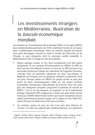 Les investissements étrangers dans la région MEDA en 2007
   
  8
 
Les investissements étrangers
en Méditerranée, illustration de
la bascule économique
mondiale
Les données sur l’investissement direct étranger (IDE) vers la région MEDA 
(pays méditerranéens partenaires de l’UE)1 confirment l’entrée de cet espace 
dans  la  globalisation  économique.  Dans  un  contexte  mondial  de  bascule 
entre  pays  développés,  souvent  en  retrait  à  l’instar  des  Etats‐Unis  ou  de 
l’Europe,  et  pays  émergents,  dont  la  croissance  semble  insatiable,  la 
Méditerranée évolue à l’image du reste de la planète : 
Depuis  quelques  années,  la  rive  nord  (européenne)  n’est  plus  guère 
conquérante.  Si  son  montant  d’investissement  sur  MEDA  en  2007  est 
élevé (environ 24 milliards d’euros), un tiers de cet IDE provient d’un 
seul projet (l’achat par Lafarge des cimenteries de l’égyptien Orascom). 
L’Europe  reste  un  partenaire  significatif  sur  deux  sous‐régions,  le 
Maghreb et la Turquie, mais ses positions s’effritent au Machreck. Pour 
une  part,  l’Europe  réalise  sur  MEDA  les  projets  qu’elle  ne  peut  plus 
mener  de  façon  économiquement  viable  sur  son  propre  territoire 
(automobile,  aéronautique,  délocalisation  de  services).  Pour  une  autre 
part,  des  champions  européens  perçoivent  le  potentiel  de  marché  de 
MEDA  :  c’est  le  cas  des  banques,  du  tourisme,  ou  de  la  construction 
(Lafarge, Italcimenti, BTP espagnol etc.). Enfin, une autre étude récente 
menée par ANIMA (Med Funds) montre que la part européenne dans le 
capital investissement (private equity) sur la région est très faible (3%, 
contre 22% pour les Etats‐Unis et 22% pour le Golfe) ;  
Au  contraire,  jamais  les  pays  du  sud  n’ont  paru  plus  désireux  de 
s’inviter  à  la  table  des  opportunités  méditerranéennes.  Les  opérateurs 
                                                                 
1 Algérie, Tunisie, Maroc, Egypte, Jordanie, Liban, Palestine, Syrie, Turquie, Israël + 
Libye comme observateur. Chypre et Malte sont depuis 2004 membres de l’UE. 
 