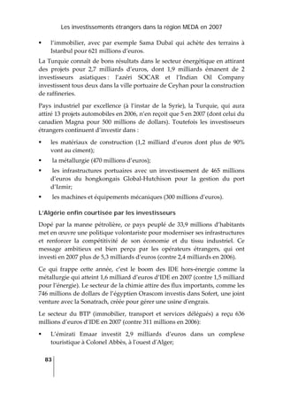 Les investissements étrangers dans la région MEDA en 2007
83
 
l’immobilier,  avec  par  exemple  Sama  Dubaï  qui  achète  des  terrains  à 
Istanbul pour 621 millions d’euros.  
La Turquie connaît de bons résultats dans le secteur énergétique en attirant 
des  projets  pour  2,7  milliards  d’euros,  dont  1,9  milliards  émanent  de  2 
investisseurs  asiatiques :  l’azéri  SOCAR  et  l’Indian  Oil  Company 
investissent tous deux dans la ville portuaire de Ceyhan pour la construction 
de raffineries.  
Pays  industriel  par  excellence  (à  l’instar  de  la  Syrie),  la  Turquie,  qui  aura 
attiré 13 projets automobiles en 2006, n’en reçoit que 5 en 2007 (dont celui du 
canadien  Magna  pour  500  millions  de  dollars).  Toutefois  les  investisseurs 
étrangers continuent d’investir dans : 
les  matériaux  de  construction  (1,2  milliard  d’euros  dont  plus  de  90% 
vont au ciment); 
 la métallurgie (470 millions d’euros); 
 les  infrastructures  portuaires  avec  un  investissement  de  465  millions 
d’euros  du  hongkongais  Global‐Hutchison  pour  la  gestion  du  port 
d’Izmir; 
 les machines et équipements mécaniques (300 millions d’euros).  
L’Algérie enfin courtisée par les investisseurs
Dopé par la manne pétrolière, ce pays peuplé de 33,9 millions d’habitants 
met en œuvre une politique volontariste pour moderniser ses infrastructures 
et  renforcer  la  compétitivité  de  son  économie  et  du  tissu  industriel.  Ce 
message  ambitieux  est  bien  perçu  par  les  opérateurs  étrangers,  qui  ont 
investi en 2007 plus de 5,3 milliards d’euros (contre 2,4 milliards en 2006). 
Ce  qui  frappe  cette  année,  c’est  le  boom  des  IDE  hors‐énergie  comme  la 
métallurgie qui atteint 1,6 milliard d’euros d’IDE en 2007 (contre 1,5 milliard 
pour l’énergie). Le secteur de la chimie attire des flux importants, comme les 
746 millions de dollars de l’égyptien Orascom investis dans Sofert, une joint 
venture avec la Sonatrach, créée pour gérer une usine dʹengrais.  
Le  secteur  du  BTP  (immobilier,  transport  et  services  délégués)  a  reçu  636 
millions d’euros d’IDE en 2007 (contre 311 millions en 2006): 
L’émirati  Emaar  investit  2,9  milliards  d’euros  dans  un  complexe 
touristique à Colonel Abbès, à lʹouest dʹAlger; 
 