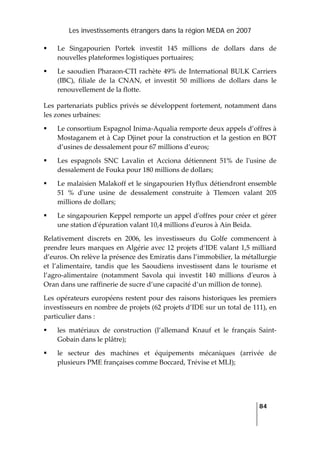 Les investissements étrangers dans la région MEDA en 2007
   
  84
 
Le  Singapourien  Portek  investit  145  millions  de  dollars  dans  de 
nouvelles plateformes logistiques portuaires; 
Le saoudien Pharaon‐CTI rachète 49% de International BULK Carriers 
(IBC),  filiale  de  la  CNAN,  et  investit  50  millions  de  dollars  dans  le 
renouvellement de la flotte. 
Les partenariats publics privés se développent fortement, notamment dans 
les zones urbaines: 
Le consortium Espagnol Inima‐Aqualia remporte deux appels d’offres à 
Mostaganem et à Cap Djinet pour la construction et la gestion en BOT 
d’usines de dessalement pour 67 millions d’euros; 
Les  espagnols  SNC  Lavalin  et  Acciona  détiennent  51%  de  lʹusine  de 
dessalement de Fouka pour 180 millions de dollars; 
Le malaisien Malakoff et le singapourien Hyflux détiendront ensemble 
51  %  dʹune  usine  de  dessalement  construite  à  Tlemcen  valant  205 
millions de dollars; 
Le singapourien Keppel remporte un appel dʹoffres pour créer et gérer 
une station dʹépuration valant 10,4 millions dʹeuros à Ain Beida. 
Relativement  discrets  en  2006,  les  investisseurs  du  Golfe  commencent  à 
prendre leurs marques en Algérie avec 12 projets d’IDE valant 1,5 milliard 
d’euros. On relève la présence des Emiratis dans l’immobilier, la métallurgie 
et  l’alimentaire,  tandis  que  les  Saoudiens  investissent  dans  le  tourisme  et 
l’agro‐alimentaire  (notamment  Savola  qui  investit  140  millions  dʹeuros  à 
Oran dans une raffinerie de sucre d’une capacité d’un million de tonne). 
Les opérateurs européens restent pour des raisons historiques les premiers 
investisseurs en nombre de projets (62 projets d’IDE sur un total de 111), en 
particulier dans : 
les  matériaux  de  construction  (l’allemand  Knauf  et  le  français  Saint‐
Gobain dans le plâtre); 
le  secteur  des  machines  et  équipements  mécaniques  (arrivée  de 
plusieurs PME françaises comme Boccard, Trévise et MLI); 
 
