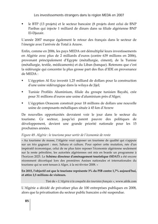 Les investissements étrangers dans la région MEDA en 2007
85
 
le BTP (13 projets) et le secteur bancaire (8 projets dont celui de BNP 
Paribas qui injecte 1 milliard de dinars dans sa filiale algérienne BNP 
El‐Djazair. 
L’année  2007  marque  également  le  retour  des  français  dans  le  secteur  de 
l’énergie avec l’arrivée de Total à Arzew. 
Enfin, comme en 2006, les pays MEDA ont démultiplié leurs investissements 
en  Algérie  avec  plus  de  2  milliards  d’euros  (contre  639  millions  en  2006), 
provenant  principalement  d’Egypte  (métallurgie,  ciment),  de  la  Tunisie 
(métallurgie, textile, médicaments) et du Liban (banque). Retenons que c’est 
la sidérurgie qui concentre la plus grosse part des flux d’IDE en provenance 
de MEDA : 
L’égyptien Al Ezz investit 1,25 milliard de dollars pour la construction 
dʹune usine sidérurgique dans la wilaya de Jijel; 
Tunisie  Profilés  Aluminium,  filiale  du  groupe  tunisien  Bayahi,  crée 
pour 31 millions d’euros une usine dʹaluminium près dʹAlger; 
L’égyptien Orascom construit pour 18 millions de dollars une nouvelle 
usine de composants métalliques située à 45 km dʹArzew  
De  nouvelles  opportunités  devraient  voir  le  jour  dans  le  secteur  du 
tourisme.  Ce  secteur,  jusqu’ici  parent  pauvre  des  politiques  de 
développement,  devient  une  grande  priorité  nationale  pour  les  15 
prochaines années.  
Figure 49. Algérie : le tourisme pour sortir de lʹéconomie de rente 
« Au tourisme de masse, lʹAlgérie veut opposer un tourisme de qualité qui sʹappuie 
sur  un  trio  gagnant  :  mer,  Sahara  et  culture.  Pour  opérer  cette  mutation,  née  dʹun 
impératif économique, celui de ne plus faire reposer lʹéconomie algérienne seulement 
sur  la  rente  pétrolière,  les  autorités  algériennes  ont  mis  en  branle  un  programme  à 
lʹhorizon 2025. Le Schéma directeur dʹaménagement touristique (SDAT) a été encore 
récemment  décortiqué  lors  des  premières  Assises  nationales  et  internationales  du 
tourisme qui se sont tenues à Alger, à la mi‐février 2008. » 
En 2015, l’objectif est que le tourisme représente 3% du PIB contre 1,7% aujourdʹhui, 
et attire 2,5 millions de visiteurs.  
Tiré de « L’Algérie à la conquête des touristes français », www.afrik.com 
L’Algérie a décidé de privatiser plus de 100 entreprises publiques en 2008, 
alors que la privatisation du secteur public bancaire a été suspendue. 
 