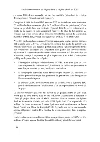 Les investissements étrangers dans la région MEDA en 2007
89
 
en  mars  2008  d’une  nouvelle  loi  sur  les  sociétés  (stimulant  la  création 
d’entreprises et l’investissement étranger). 
Comparés à 2006, les flux d’IDE reçus en 2007 sont modestes avec seulement 
2,1 milliards d’euros (contre plus de 5 milliards l’année précédente). Cette 
baisse  se  produit  dans  un  contexte  régional  difficile,  avec  notamment  le 
poids  de  la  guerre  en  Irak  (entraînant  l’arrivée  de  plus  de  1,3  millions  de 
réfugiés sur le sol syrien) et les tensions persistantes autour de la question 
nucléaire entre l’Iran, soutien stratégique de Damas, et les Etats‐Unis. 
Avec 631 millions d’euros reçus, l’énergie représente la plus grosse part des 
IDE  dirigés  vers  la  Syrie.  L’épuisement  continu  des  puits  de  pétrole  (qui 
entraîne une baisse des recettes pétrolières) justifie l’encouragement donné 
aux  opérateurs  étrangers  qui  apportent  une  partie  des  investissements 
nécessaires à la rénovation des installations existantes et à l’exploration de 
nouveaux champs. Les projets les plus importants sont le fait d’entreprises 
publiques de pays alliés de la Syrie : 
L’Entreprise  publique  vénézuélienne  PDVSA  aura  une  part  de  33% 
dans un projet de raffinerie de 2,6 milliards de dollars en joint‐venture 
avec des partenaires syriens, iraniens et malaisiens; 
La  compagnie  pétrolière  russe  Stroytransgaz  investit  217  millions  de 
dollars pour développer des gisements de gaz naturel dans la région de 
Homs au nord du pays; 
Le chinois CNPC investit 50 millions de dollars avec la syrienne SPC, 
pour l’amélioration de l’exploitation d’un champ existant au Nord‐Est 
du pays. 
Le  secteur  bancaire  qui  avait  fait  l’objet  de  24  projets  d’IDE  en  2004  n’en 
reçoit que 12 cette année, avec en tête le Koweït (522 millions d’euros) et le 
Liban  (3  projets  dont  celui  d’ADIR,  assureur  libanais  détenu  par  Byblos 
Bank  et  le  français  Natixis,  qui  crée  ADIR  Syrie  doté  d’un  capital  de  1,25 
milliard de livres syriennes). A noter également un investissement de Bemo 
Saudi Fransi, une filiale du français Crédit Agricole, qui ouvre une nouvelle 
agence à Damas et porte à 15 le nombre de ses implantations dans la capitale 
syrienne. 
Les investissements dans l’immobilier marquent une pause en 2007 avec 414 
millions d’euros (contre 2 milliards en 2006 si l’on y ajoute le tourisme). 
 