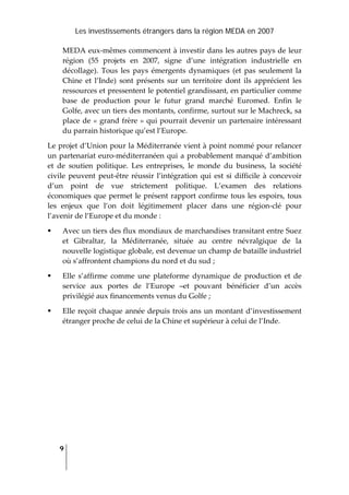Les investissements étrangers dans la région MEDA en 2007
9
 
MEDA eux‐mêmes commencent à investir dans les autres pays de leur 
région  (55  projets  en  2007,  signe  d’une  intégration  industrielle  en 
décollage).  Tous  les  pays  émergents  dynamiques  (et  pas  seulement  la 
Chine  et  l’Inde)  sont  présents  sur  un  territoire  dont  ils  apprécient  les 
ressources et pressentent le potentiel grandissant, en particulier comme 
base  de  production  pour  le  futur  grand  marché  Euromed.  Enfin  le 
Golfe, avec un tiers des montants, confirme, surtout sur le Machreck, sa 
place de « grand frère » qui pourrait devenir un partenaire intéressant 
du parrain historique qu’est l’Europe.  
Le projet d’Union pour la Méditerranée vient à point nommé pour relancer 
un partenariat euro‐méditerranéen qui a probablement manqué d’ambition 
et  de  soutien  politique.  Les  entreprises,  le  monde  du  business,  la  société 
civile  peuvent  peut‐être réussir l’intégration qui est si difficile à concevoir 
d’un  point  de  vue  strictement  politique.  L’examen  des  relations 
économiques que permet le présent rapport confirme tous les espoirs, tous 
les  enjeux  que  l’on  doit  légitimement  placer  dans  une  région‐clé  pour 
l’avenir de l’Europe et du monde :  
Avec un tiers des flux mondiaux de marchandises transitant entre Suez 
et  Gibraltar,  la  Méditerranée,  située  au  centre  névralgique  de  la 
nouvelle logistique globale, est devenue un champ de bataille industriel 
où s’affrontent champions du nord et du sud ;  
Elle  s’affirme  comme  une  plateforme  dynamique  de  production  et  de 
service  aux  portes  de  l’Europe  –et  pouvant  bénéficier  d’un  accès 
privilégié aux financements venus du Golfe ; 
Elle reçoit chaque année depuis trois ans un montant d’investissement 
étranger proche de celui de la Chine et supérieur à celui de l’Inde. 
 