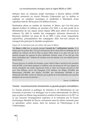 Les investissements étrangers dans la région MEDA en 2007
93
 
dirhams  dans  un  immense  projet  touristique  à  Souiria  Qdima  (12 000 
emplois  annoncés)  ou  encore  Orizonia  Corporación  qui  va  réaliser  et 
exploiter  un  complexe  touristique  et  résidentiel  à  Marrakech  d’une 
superficie total de 160 ha pour 214 millions d’euros. 
Destination  phare  en  matière  de  tourisme,  le  Maroc,  qui  s’est  fixé  pour 
objectif  d’attirer  10  millions  de  touristes  d’ici  2010,  a  su  tirer  profit  de  la 
libéralisation  de  son  espace  aérien  depuis  2004  pour  attirer  de  nouveaux 
visiteurs.  En  effet  le  nombre  des  compagnies  aériennes  desservant  le 
Royaume  chérifien  est  passé  de  22  en  2003  à  plus  d’une  cinquantaine 
aujourd’hui,  principalement  des  compagnies  dites  low‐cost  (moyen  de 
transport très prisé par la clientèle européenne).  
Figure 51. Le tourisme reste une valeur sûre pour le Maroc 
ʺLe  Maroc  a  fêté  hier  en  grande  pompe  lʹaccueil  du  7  millionième  touriste.  Et  le 
moins que lʹon puisse dire, cʹest quʹà mi‐parcours de la vision 2010, le challenge des 10 
millions  de  visiteurs  est  bel  et  bien  en  passe  dʹêtre  réussi  et  ce,  plus  vite  que  ne  le 
laissent présager les augures les plus optimistes. Surtout, aussi, si lʹon sait que cette 
barre symbolique des 7 millions de touristes aura été atteinte avec une célérité pour le 
moins inouïe.  
Et pour preuves, le nombre de touristes, ayant visité le Maroc durant les dix premiers 
mois de 2007, avait atteint quelque 6,3 millions, soit une hausse de 14% par rapport au 
niveau enregistré une année auparavant. Dans ce total, les Français arrivent en tête 
avec  2,44  millions,  suivis  des  Espagnols  (1,34  million),  des  Belges  (370.000),  des 
Britanniques  (358.000),  des  Italiens  (313.000),  des  Néerlandais  (306.000)  et  des 
Allemands (251.000). Autant en déduire que la greffe de la diversification des marchés 
émetteurs est en train de prendre. » 
Source : Le Matin.ma 
Tunisie : investissements immatériels et grands projets immobiliers
La  Tunisie  poursuit  sa  politique  de  réformes  et  de  libéralisation  de  son 
économie et parvient à se distinguer sur la scène internationale. En effet le 
pays se place au 26ème rang mondial en matière d’innovation et à la 30ème en 
ce  qui  concerne  l’enseignement  supérieur  et  la  formation  par  le  Forum 
Economique Mondial de Davos, couronnant ainsi les efforts consentis pour 
se  spécialiser,  entres  autres,  dans  les  secteurs  de  l’électronique  et  de 
l’informatique. 
 