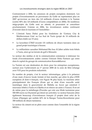 Les investissements étrangers dans la région MEDA en 2007
   
  94
 
Contrairement  à  2006,  les  annonces  de  projets  européens  dominent.  Les 
projets  d’investissements  en  provenance  du  Golfe  ne  représentent  plus  en 
2007  qu’environ  un  tiers  des  2,8  milliards  d’euros  destinés  à  la  Tunisie 
(contre 80% des 3,8 milliards d’euros comptabilisés en 2006). De nombreux 
méga‐projets  du  Golfe  sont  en  attente,  et  pourraient  se  concrétiser 
prochainement.  Comme  en  2006,  les  investisseurs  arabes  continuent 
d’investir dans le tourisme et l’immobilier : 
L’émirati  Sama  Dubai  pose  les  fondations  de  ʹCentury  City  & 
Mediterranean  Gateʹ  au  Lac  Sud  de  Tunis  (projet  de  14  milliards  de 
dollars étalés sur 15 ans); 
Le  koweïtien  CTKD  investit  131  millions  de  dinars  tunisiens  dans  un 
grand projet touristique à Sousse;  
Le milliardaire saoudien Mohamed Bin Issa Al Jaber achète trois hôtels 
à Tunis, ainsi qu’un terrain de golf à Monastir. 
Le  secteur  des  médias  et  de  la  communication  commence  à  intéresser  les 
fonds  d’investissements  arabes  comme  l’émirati  Delta  Partners  qui  entre 
dans le capital du groupe de communication Karoui&Karoui. 
La  Tunisie  est  une  destination  de  choix  pour  les  entreprises  européennes, 
surtout  avec  l’achèvement  au  1er  janvier  2008  de  la  zone  de  libre  échange 
avec l’UE pour les produits industriels. 
En  nombre  de  projets,  c’est  le  secteur  informatique,  grâce  à  la  présence 
d’une main d’œuvre locale formée et bon marché, qui attire le plus d’IDE 
européens  (8  dont  6  français,  voir  Figure 96 plus haut). Le tourisme attire 
principalement  des  Français  (Fram  qui  se  dote  dʹune  nouvelle  unité 
touristique  dans  le  gouvernorat  de  Mahdia  ou  Accor  qui  construit  2 
nouveaux hôtels à Tunis et à Djerba et en rénove un autre à Tozeur). Il en est 
de même pour la métallurgie (Procidec qui crée une filiale tunisienne pour 
500 000 euros ou Oxymetal qui étend ses activités). Le secteur bancaire attire 
également  beaucoup  d’investisseurs  français  (3  projets  dont  celui  de  la 
Caisse  dʹEpargne  qui  rachète  60%  de  la  Banque  Tuniso‐Koweitienne  pour 
300 millions de dinars tunisiens). 
Le secteur du ciment est en plein essor comme dans l’ensemble de la région 
MEDA : 
 