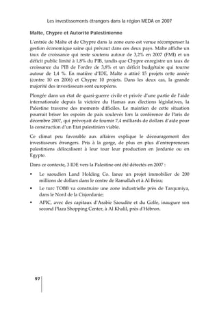 Les investissements étrangers dans la région MEDA en 2007
97
 
Malte, Chypre et Autorité Palestinienne
L’entrée de Malte et de Chypre dans la zone euro est venue récompenser la 
gestion économique saine qui prévaut dans ces deux pays. Malte affiche un 
taux  de  croissance  qui  reste  soutenu  autour  de  3,2%  en  2007  (FMI)  et  un 
déficit public limité à 1,8% du PIB, tandis que Chypre enregistre un taux de 
croissance  du  PIB  de  l’ordre  de  3,8%  et  un  déficit  budgétaire  qui  tourne 
autour  de  1,4  %.  En  matière  d’IDE,  Malte  a  attiré  15  projets  cette  année 
(contre  10  en  2006)  et  Chypre  10  projets.  Dans  les  deux  cas,  la  grande 
majorité des investisseurs sont européens.  
Plongée dans un état de quasi‐guerre civile et privée d’une partie de l’aide 
internationale  depuis  la  victoire  du  Hamas  aux  élections  législatives,  la 
Palestine  traverse  des  moments  difficiles.  Le  maintien  de  cette  situation 
pourrait  briser  les  espoirs  de  paix  soulevés  lors  la  conférence  de  Paris  de 
décembre 2007, qui prévoyait de fournir 7,4 milliards de dollars d’aide pour 
la construction d’un Etat palestinien viable. 
Ce  climat  peu  favorable  aux  affaires  explique  le  découragement  des 
investisseurs  étrangers.  Pris  à  la  gorge,  de  plus  en  plus  d’entrepreneurs 
palestiniens  délocalisent  à  leur  tour  leur  production  en  Jordanie  ou  en 
Egypte.  
Dans ce contexte, 3 IDE vers la Palestine ont été détectés en 2007 : 
Le  saoudien  Land  Holding  Co.  lance  un  projet  immobilier  de  200 
millions de dollars dans le centre de Ramallah et à Al Beira; 
Le turc  TOBB  va  construire  une  zone industrielle  près de  Tarqumiya, 
dans le Nord de la Cisjordanie; 
APIC,  avec  des  capitaux  d’Arabie  Saoudite et  du  Golfe,  inaugure son 
second Plaza Shopping Center, à Al Khalil, près dʹHébron. 
 