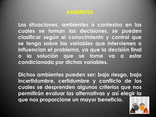AMBIENTES

Las situaciones, ambientes o contextos en los
cuales se toman las decisiones, se pueden
clasificar según el conocimiento y control que
se tenga sobre las variables que intervienen o
influencian el problema, ya que la decisión final
o la solución que se tome va a estar
condicionada por dichas variables.

Dichos ambientes pueden ser: bajo riesgo, bajo
incertidumbre, certidumbre y conflicto de los
cuales se desprenden algunos criterios que nos
permitirán evaluar las alternativas y así elegir la
que nos proporcione un mayor beneficio.
 