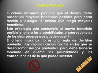 • Criterio Maximax

El criterio maximax propone que el decisor debe
buscar los mayores beneficios posibles para cada
acción y escoger la acción que tenga mayores
beneficios.
Esta estrategia solo contempla el mayor beneficio
posible e ignora las probabilidades y consecuencias
de los otros sucesos que pueden ocurrir.
El criterio maximax no es una regla de decisión
prudente. Hay algunas circunstancias en las que se
desea tomar riesgos prudentes, pero debe hacerse
tomando en cuenta las posibilidades y las
consecuencias de lo que puede suceder.
 